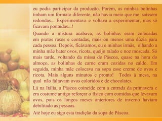 alegres, acompanhados de um bom copo de vinho tinto e
ficavam de 45 minutos a uma hora mexendo o arroz até
ficar pronto. As crianças esperavam com impaciência a
comida demorada!
Assim, passávamos feriados ou domingos entre
familiares e amigos. Era quase uma festa! Este costume
foi conservado até hoje, agora com mais facilidades e
sem grandes exigências. Meus filhos se encarregam de
mexer o arroz e o ambiente nos relembra os dias de
risoto de antigamente.
 