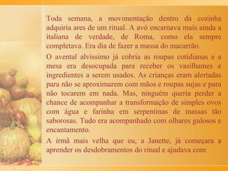 No tempo de minha meninice, na minha cidade, Messina
(Sicília-Itália), era costume fazer grandes limpezas nas
casas na semana anterior a Páscoa. O padre da paróquia
mais próxima vinha benzer as casas e as pessoas,
acompanhado de um coroinha. O preparo das casas, o
cuidado com a limpeza e a ordem eram simbólicas,
porque, no fundo, se tratava de um convite para que cada
um fizesse uma "limpeza" no seu interior, na sua alma.
No domingo da Páscoa, na minha casa fazíamos comidas
especiais. Eu me lembro de uma delas, uma sopa bem
substanciosa chamada "Chuchello", feita pela minha
mãe. Já de manhã cedo, ela preparava um caldo cheiroso
de galinha e ervas. Fazia parte da receita, carne moída
misturada com pão amanhecido molhado no leite e
espremido e depois temperado com alho socado, queijo
ralado, salsinha sal e pimenta. Com essa mistura,
fazíamos pequenas bolinhas, pois a essa altura da receita
 