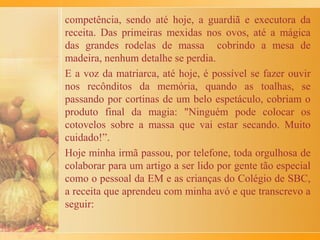 eu podia participar da produção. Porém, as minhas bolinhas
tinham um formato diferente, não havia meio que me saíssem
redondas... Experimentava e voltava a experimentar, mas só
ficavam pontudas...!
Quando a mistura acabava, as bolinhas eram colocadas
em pratos rasos e contadas, mais ou menos uma dúzia para
cada pessoa. Depois, ficávamos, eu e minhas irmãs, olhando a
minha mãe bater ovos, ricota, queijo ralado e noz moscada. Só
mais tarde, voltando da missa de Páscoa, quase na hora do
almoço, as bolinhas de carne eram cozidas no caldo. Em
seguida, minha mãe colocava na sopa esse creme de ovos e
ricota. Mais alguns minutos e pronto! Todos à mesa, na
qual não faltavam ovos coloridos e de chocolates.
Lá na Itália, a Páscoa coincide com a entrada da primavera e
era costume antigo reforçar o físico com comidas que levavam
ovos, pois os longos meses anteriores de inverno haviam
debilitado as pessoas.
Até hoje eu sigo esta tradição da sopa de Páscoa.
 