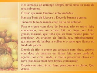 competência, sendo até hoje, a guardiã e executora da
receita. Das primeiras mexidas nos ovos, até a mágica
das grandes rodelas de massa cobrindo a mesa de
madeira, nenhum detalhe se perdia.
E a voz da matriarca, até hoje, é possível se fazer ouvir
nos recônditos da memória, quando as toalhas, se
passando por cortinas de um belo espetáculo, cobriam o
produto final da magia: "Ninguém pode colocar os
cotovelos sobre a massa que vai estar secando. Muito
cuidado!”.
Hoje minha irmã passou, por telefone, toda orgulhosa de
colaborar para um artigo a ser lido por gente tão especial
como o pessoal da EM e as crianças do Colégio de SBC,
a receita que aprendeu com minha avó e que transcrevo a
seguir:
 