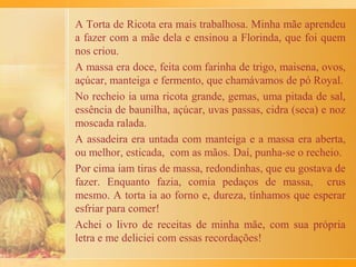 Receita de massa de macarrão, da minha avó materna,
Antonina:
Cinco ovos inteiros batidos com um pouquinho de sal e uma
xícara (de café) de água e farinha de trigo (mais ou menos ½
kg, dependendo do tamanho dos ovos), até a massa ir
desgrudando da mão. Daí, sovar a massa como se fosse massa
de pão, até ficar bem lisa. Depois, deixar descansar por uns
15 minutos e, na sequência, separar metade ou partes, abrindo
a massa com rolo, que pode ser feito de cabo de vassoura.
Um segredo, é deixar a massa bem fininha e espalhar um
pouco de fubá sobre as grandes rodelas. Cobrir a massa com
um pano e depois enrolar, cortar em tirinhas, conforme o
tamanho desejado. A seguir, é só soltar e espalhar as tiras
cortadas sobre a mesa.
Para cozinhar no mesmo dia, é preciso chacoalhar o macarrão
para tirar o excesso de fubá. Para guardar, coloque o
macarrão num recipiente, com o fubá, para não grudar.
 