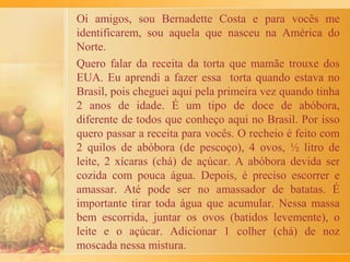 A Torta de Ricota era mais trabalhosa. Minha mãe aprendeu
a fazer com a mãe dela e ensinou a Florinda, que foi quem
nos criou.
A massa era doce, feita com farinha de trigo, maisena, ovos,
açúcar, manteiga e fermento, que chamávamos de pó Royal.
No recheio ia uma ricota grande, gemas, uma pitada de sal,
essência de baunilha, açúcar, uvas passas, cidra (seca) e noz
moscada ralada.
A assadeira era untada com manteiga e a massa era aberta,
ou melhor, esticada, com as mãos. Daí, punha-se o recheio.
Por cima iam tiras de massa, redondinhas, que eu gostava de
fazer. Enquanto fazia, comia pedaços de massa, crus
mesmo. A torta ia ao forno e, dureza, tínhamos que esperar
esfriar para comer!
Achei o livro de receitas de minha mãe, com sua própria
letra e me deliciei com essas recordações!
 