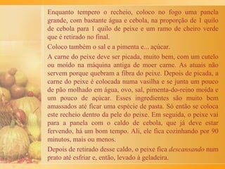 Enquanto isso, o angu (que não é a polenta italiana...) era
preparado na grande panela de ferro, mexendo e mexendo
com a colher de pau até dar o ponto.
Em volta do fogão, as crianças esperavam a hora em que ele
seria despejado na travessa – momento mágico em que
poderíamos comer o delicioso biju formado no fundo da
panela. Minhas irmãs e eu até hoje arregalamos os olhos ao
relembrar essa sensação, mas nenhuma de nós conseguiu
algum dia repetir essa façanha e obter essa casquinha
saborosa. Se alguém souber o segredo, pode me contar...
Receita eu não sei dar, mas acho que o segredo mesmo está
nos sabores, odores e perfumes preservados na memória. E
estes não têm receita!
 