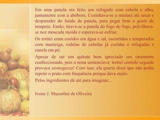 primavera e vendidos de manhã. Relatei tudo isso em
memória de uma época bonita e saudável, em que a
idade era pouca e a natureza era pura e respeitada.
Vamos às carciofi e sua receita: primeiro, é preciso
lavar as alcachofras, antes de colocar de molho em água
com vinagre. Daí, cortamos os talos em pedaços
pequenos e tiramos a parte de fora. Fazemos uma
mistura com os talos de alcachofra, queijo ralado,
bastante alho, salsa e cebola picadas e recheamos as
alcachofras com ela. Colocamos uma panela com água,
azeite e sal para cozinhá-las. Depois elas vão ao forno,
forno, até acabar de cozinhar. Para saber se as
alcachofras estão prontas, a gente puxa uma pétala. Se
vier, é porque está no ponto.
Não sei se deu para entender a receita. Caso contrário,
minha cozinheira explicará melhor...
 