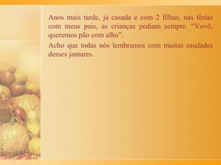 Em uma panela era feito um refogado com cebola e alho,
juntamente com a abóbora. Cozinhava-se a mistura até secar e
desprender do fundo da panela, para pegar bem o gosto do
tempero. Então, tirava-se a panela do fogo do fogo, polvilhava-
se noz moscada moída e esperava-se esfriar.
Os torttei eram cozidos em água e sal, escorridos e temperados
com manteiga, rodelas de cebolas já cozidas e refogadas e
canela em pó.
Apesar de ser um quitute bem apreciado era raramente
confeccionado, pois a nona sentenciava: torttei comido seguido
provoca stomegazza! Com isso, ela queria dizer que não podia
repetir o prato com frequência porque dava enjôo.
Pelos ingredientes dá até para imaginar...
 