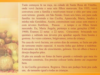 Em tigelas, batia ovos de galinha caipira: primeiro as claras e
depois as gemas, bem vermelhinhas. As fatias eram ali deixadas
por um tempo, até absorverem os ovos batidos e depois
colocadas em grandes formas, levadas ao forno do fogão a
lenha na cozinha. O velho fogão além de cozinhar os alimentos,
também fornecia água quentíssima para a torneira da cozinha e
chuveiro da casa, graças à serpentina em seu interior.
Assada a rabanada, conforme minha avó dizia que eram feitas
em seu querido Portugal, recebia uma cobertura de mel colhido
no pomar da casa. O preferido era o mel de abelha jataí que era
retirado de velhos trancos de árvore. Finalmente, as rabanadas
eram polvilhadas com canela em pó.
No almoço de Natal, a vovó Maria reunia na casa da fazenda os
seus dez filhos, os cincos mais velhos já casados e os primeiros
vinte e sete netos. Majestosa salada abria o almoço, seguido do
tradicional arroz de forno, feijão preto incrementado com
linguiça e pertences de porco. Não faltava o peru, o frango
caipira, o pernil de cabrito, o carneiro recheado, a carne de
caçarola, o coelho e ainda um saboroso prato de bacalhoada.
 