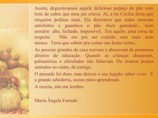 Para os adultos, isso tudo regado com garrafão de vinho
português Ferreirinha. Para os “miúdos”, como nossa avó
se referia às crianças da família, tinha a “vilhaça” do vinho
português rosé Faísca, temperado com água e açúcar.
Após o almoço, compartilhávamos a esperada sobremesa: as
deliciosas rabanadas da vó Maria.
 