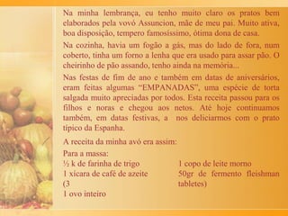 Tudo começou lá na roça, na cidade de Santa Rosa de Viterbo,
onde vovó Jacinta e seus seis filhos moravam. Em 1935, vovó
conversou com a família e resolveram trocar o sítio por uma casa
com terreno grande, em São Simão. Eram seis lotes, um para cada
família: tio Armindo e tias Cecília, Aparecida, Maria, Jandira e
minha mãe Geraldina. Assim, construíram suas casas sem muros e
com árvores frutíferas. Passou o tempo e os filhos foram
nascendo. Eu, Maria Ângela, pertenço a estas gerações (1940 -
1960). Éramos 22 netas e 22 netos. Crescemos brincando nos
quintais e subindo nas árvores pra apanhar aquela fruta bonita e
gostosa. Às vezes caíamos, brigávamos, coisa de criança.
Na casa de vovó Jacinta, em certos dias da semana, se fazia um pão
de torresmo muito especial. A receita tinha que dobrar e redobrar.
Estávamos em fase de crescimento, gulosos. Era só olhos e boca e
desejo daqueles pães.
O pão era assado no forno de barro grande e redondo que meu tio
Armindo construiu. Era preciso colocar lenha dentro até esquentar
bem.
A tia Cecília governava. Regrava. Dava um pedaço bom pra cada
um, de tamanho igual a todas as crianças.
 