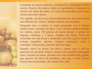 Assim, degustávamos aquele delicioso pedaço de pão com
leite da cabra que meu pai criava. Aí, a tia Cecília dizia que
ninguém pedisse mais. Ela decretava que todos estavam
satisfeitos e guardava o pão -bem guardado-, num
armário alto, fechado, impossível. Era aquilo, uma coisa de
respeito. Não era pra ser comido sem mais nem
menos. Teria que sobrar pra comer nas horas certas.
As pessoas grandes da casa usavam e abusavam de pretensos
direitos de educação. Quando as crianças abusavam,
palmatórias e chineladas não faltavam. Ou éramos postos
sentados no canto, de castigo.
O passado foi duro, mas deixou o seu legado: saber viver. É
a grande sabedoria, assim estou aprendendo.
A receita, não me lembro.
 