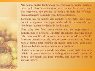Eu gostaria muito de passar a todos vocês a receita muito fácil,
de um “doce de banana” que minha mãe sempre fazia. Eu e
minhas irmãs adorávamos este doce quando éramos crianças.
Não sei de onde veio a receita, mas era muito bom! Minha mãe
colocava o doce num pirex, em cima da geladeira e nós,
brincando e correndo pelo quintal, passávamos pela cozinha
com uma boa colher na mão! E assim... ia acabando o delicioso
doce!
O doce era feito assim:
- 1 dúzia de bananas nanicas maduras, bem macias
- açúcar a gosto
- canela em pó - a gosto (só depois de pronto)
Depois de descascar as bananas, minha mãe as colocava
inteiras, numa frigideira, uma ao lado da outra.
 