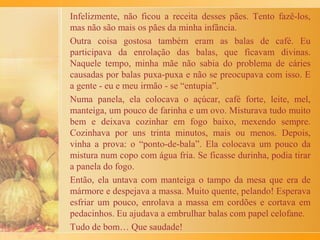 Com muito cuidado, ela tomava conta para as bananas irem
amolecendo, mexendo de leve com a colher, como se
estivesse só empurrando de lado, uma a uma.
Víamos rapidamente se formar uma “caldinha” meio grossa,
junto delas. Logo o doce ficava pronto para ser colocado no
pirex. Cada banana ia sendo posta lado a lado. Depois, era só
jogar canela e... ai que gostoso!
 