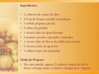 Ingredientes
• 2 colheres de (sopa) de óleo
• 1/2 kg de frango cortado em pedaços
• 1 cebola pequena picada
• 2 cubos de galinha
• 1 xícara (chá) de água fervente
• 4 tomates picados sem pele e sementes
• 1 xícara (chá) de flocos de milho pré-cozido
• 2 xícaras (chá) de água fria
• 1 colher (sopa) de margarina
Modo de Preparo
• Em uma panela, aqueça 2 colheres (sopa) de óleo e
doure o frango junte a cebola e refogue por 1 minuto
 