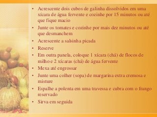 • Acrescente dois cubos de galinha dissolvidos em uma
xícara de água fervente e cozinhe por 15 minutos ou até
que fique macio
• Junte os tomates e cozinhe por mais dez minutos ou até
que desmanchem
• Acrescente a salsinha picada
• Reserve
• Em outra panela, coloque 1 xícara (chá) de flocos de
milho e 2 xícaras (chá) de água fervente
• Mexa até engrossar
• Junte uma colher (sopa) de margarina extra cremosa e
misture
• Espalhe a polenta em uma travessa e cubra com o frango
reservado
• Sirva em seguida
 