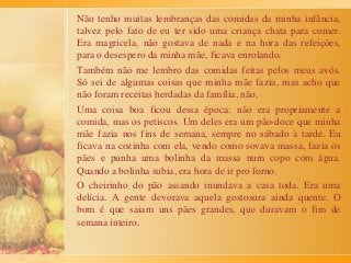 Não tenho muitas lembranças das comidas da minha infância,
talvez pelo fato de eu ter sido uma criança chata para comer.
Era magricela, não gostava de nada e na hora das refeições,
para o desespero da minha mãe, ficava enrolando.
Também não me lembro das comidas feitas pelos meus avós.
Só sei de algumas coisas que minha mãe fazia, mas acho que
não foram receitas herdadas da família, não.
Uma coisa boa ficou dessa época: não era propriamente a
comida, mas os petiscos. Um deles era um pão-doce que minha
mãe fazia nos fins de semana, sempre no sábado à tarde. Eu
ficava na cozinha com ela, vendo como sovava massa, fazia os
pães e punha uma bolinha da massa num copo com água.
Quando a bolinha subia, era hora de ir pro forno.
O cheirinho do pão assando inundava a casa toda. Era uma
delícia. A gente devorava aquela gostosura ainda quente. O
bom é que saiam uns pães grandes, que duravam o fim de
semana inteiro.
 