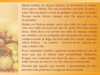 Minha família, de origem judaica, se encontrava às sextas-
feiras para o Shabat. Nós nos reuníamos em torno da mesa e
todos falavam juntos e riam de qualquer coisa que era falada.
Éramos muito felizes, mesmo com tão pouco nós nos
divertíamos.
Minha avó Helena sempre servia um caldo de carne e junto
com esse caldo ela fazia um tipo de pastel. Era uma receita
russa. Além disso, era servido um tanto de cenoura cortada
em cubinhos, ela era refogada com um pouco de açúcar, este
também trazido de Riga, local de onde eles vieram. Algumas
outras delícias – os sabores – ficaram desses jantares por
toda a minha vida.
Esses momentos também seguiram acontecendo na casa de
meus pais que já tinham mais possibilidade financeira.
Sempre nos reuníamos em torno da mesa e, como sempre,
todos falavam de uma só vez. Era uma noite abençoada.
Garanto que aqueles que tiveram a oportunidade de estar
presentes não poderiam se esquecer dessa reunião.
 