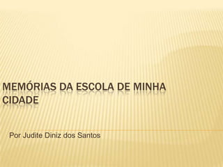 MEMÓRIAS DA ESCOLA DE MINHA
CIDADE
Por Judite Diniz dos Santos
 