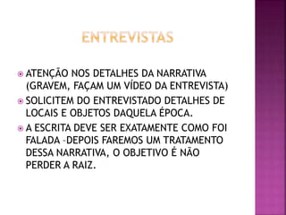  ATENÇÃO NOS DETALHES DA NARRATIVA
(GRAVEM, FAÇAM UM VÍDEO DA ENTREVISTA)
 SOLICITEM DO ENTREVISTADO DETALHES DE
LOCAIS E OBJETOS DAQUELA ÉPOCA.
 A ESCRITA DEVE SER EXATAMENTE COMO FOI
FALADA –DEPOIS FAREMOS UM TRATAMENTO
DESSA NARRATIVA, O OBJETIVO É NÃO
PERDER A RAIZ.
 