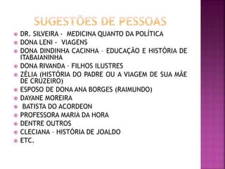  DR. SILVEIRA - MEDICINA QUANTO DA POLÍTICA
 DONA LENI - VIAGENS
 DONA DINDINHA CACINHA – EDUCAÇÃO E HISTÓRIA DE
ITABAIANINHA
 DONA RIVANDA – FILHOS ILUSTRES
 ZÉLIA (HISTÓRIA DO PADRE OU A VIAGEM DE SUA MÃE
DE CRUZEIRO)
 ESPOSO DE DONA ANA BORGES (RAIMUNDO)
 DAYANE MOREIRA
 BATISTA DO ACORDEON
 PROFESSORA MARIA DA HORA
 DENTRE OUTROS
 CLECIANA – HISTÓRIA DE JOALDO
 ETC.
 
