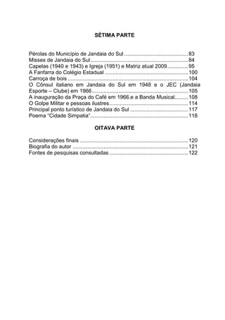 SÉTIMA PARTE
Pérolas do Município de Jandaia do Sul ...........................................83
Misses de Jandaia do Sul..................................................................84
Capelas (1940 e 1943) e Igreja (1951) e Matriz atual 2009..............95
A Fanfarra do Colégio Estadual ........................................................100
Carroça de bois .................................................................................104
O Cônsul italiano em Jandaia do Sul em 1948 e o JEC (Jandaia
Esporte – Clube) em 1966.................................................................105
A inauguração da Praça do Café em 1966.e a Banda Musical.........108
O Golpe Militar e pessoas ilustres.....................................................114
Principal ponto turístico de Jandaia do Sul .......................................117
Poema “Cidade Simpatia”..................................................................118
OITAVA PARTE
Considerações finais .........................................................................120
Biografia do autor ..............................................................................121
Fontes de pesquisas consultadas .....................................................122
 