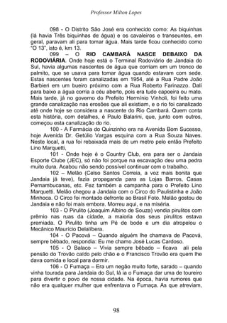Professor Milton Lopes
98
098 - O Distrito São José era conhecido como: As biquinhas
(lá havia Três biquinhas de água) e os cavaleiros e transeuntes, em
geral, paravam ali para tomar água. Mais tarde ficou conhecido como
“O 13”, isto é, km 13.
099 – O RIO CAMBARÁ NASCE DEBAIXO DA
RODOVIÁRIA. Onde hoje está o Terminal Rodoviário de Jandaia do
Sul, havia algumas nascentes de água que corriam em um tronco de
palmito, que se usava para tomar água quando estavam com sede.
Estas nascentes foram canalizadas em 1954, até a Rua Padre João
Barbieri em um bueiro próximo com a Rua Roberto Farinazzo. Dalí
para baixo a água corria a céu aberto, pois era tudo capoeira ou mato.
Mais tarde, já no governo do Prefeito Hermínio Vinholi, foi feito uma
grande canalização nas erosões que ali existiam, e o rio foi canalizado
até onde hoje se considera a nascente do Rio Cambará. Quem conta
esta história, com detalhes, é Paulo Balarini, que, junto com outros,
começou esta canalização do rio.
100 - A Farmácia do Quinzinho era na Avenida Bom Sucesso,
hoje Avenida Dr. Getúlio Vargas esquina com a Rua Souza Naves.
Neste local, a rua foi rebaixada mais de um metro pelo então Prefeito
Lino Marquetti,
101 - Onde hoje é o Country Club, era para ser o Jandaia
Esporte Clube (JEC), só não foi porque na escavação deu uma pedra
muito dura. Acabou não sendo possível continuar com o trabalho.
102 – Melão (Celso Santos Correia, a voz mais bonita que
Jandaia já teve), fazia propaganda para as Lojas Barros, Casas
Pernambucanas, etc. Fez também a campanha para o Prefeito Lino
Marquetti. Melão chegou a Jandaia com o Circo do Paulistinha e João
Minhoca. O Circo foi montado defronte ao Brasil Foto. Melão gostou de
Jandaia e não foi mais embora. Morreu aqui, e na miséria.
103 - O Pirulito (Joaquim Albino de Souza) vendia pirulitos com
prêmio nas ruas da cidade, a maioria dos seus pirulitos estava
premiada. O Pirulito tinha um Pé de bode e um dia atropelou o
Mecânico Maurício Delalíbera.
104 - O Pacová – Quando alguém lhe chamava de Pacová,
sempre bêbado, respondia: Eu me chamo José Lucas Cardoso.
105 - O Balaco – Vivia sempre bêbado – ficava ali pela
pensão do Trovão caído pelo chão e o Francisco Trovão era quem lhe
dava comida e local para dormir.
106 - O Fumaça – Era um negão muito forte, sarado – quando
vinha tourada para Jandaia do Sul, lá ia o Fumaça dar uma de toureiro
para divertir o povo de nossa cidade. Na época, havia rumores que
não era qualquer mulher que enfrentava o Fumaça. As que atreviam,
 