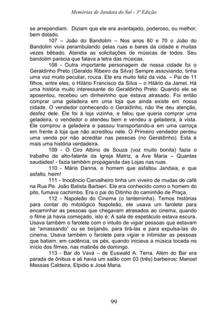 Memórias de Jandaia do Sul - 3ª Edição
99
se arrependiam. Diziam que ele era avantajado, poderoso, ou melhor,
bem dotado.
107 – João do Bandolim – Nos anos 60 e 70 o João do
Bandolim vivia perambulando pelas ruas e bares da cidade e muitas
vezes bêbado. Atendia as solicitações de músicas de todos. Seu
bandolim parecia que falava a letra das músicas.
108 - Outra importante personagem de nossa cidade foi o
Geraldinho Preto (Geraldo Ribeiro da Silva) Sempre assoviando, tinha
uma voz muito peculiar, rouca. Ele era muito feliz da vida. – Pai de 11
filhos, entre eles, o Hilário Francisco da Silva – o Hilário da Jamel. Há
uma história muito interessante do Geraldinho Preto: Quando ele se
aposentou, recebeu um dinheirinho que estava atrasado. Foi então
comprar uma geladeira em uma loja que ainda existe em nossa
cidade. O vendedor conhecendo o Geraldinho, não lhe deu atenção,
desfez dele. Ele foi à loja vizinha, e falou que queria comprar uma
geladeira, o vendedor o atendeu bem e vendeu a geladeira, à vista.
Ele comprou a geladeira e passou transportando-a em uma carroça
em frente à loja que não acreditou nele. O Primeiro vendedor perdeu
uma venda por não acreditar nas pessoas (no Geraldinho). Esta é
mais uma história verdadeira.
109 - O Ciro Albino de Souza (voz muito bonita) fazia o
trabalho de alto-falante da Igreja Matriz, a Ave Maria – Quantas
saudades! - fazia também propaganda das Lojas nas ruas.
110 - Mário Danna, o homem que asfaltou Jandaia, e que
asfalto, heim!
111 - Inocêncio Carvalheiro tinha um viveiro de mudas de café
na Rua Pe. João Batista Barbieri. Ele era conhecido como o homem do
pito, fumava cachimbo. Era o pai do Ditinho do caminhão de Praça,
112 - Napoleão do Cinema (o lanterninha). Temos histórias
para contar do mitológico Napoleão, ele usava um farolete para
encaminhar as pessoas que chegavam atrasados ao cinema, quando
o filme já havia começado, isto é: A sala de espetáculo estava escura.
Usava também o farolete com o intuito de vigiar pessoas que estavam
se “amassando” ou se beijando, para tirá-las e para expulsa-las do
cinema. Usava também o farolete para vigiar e intimidar as pessoas
que batiam, em cadência, os pés, quando iniciava a música tocada no
início dos filmes, nas matinês de domingo.
113 - Bar do Vavá – de Euswald A. Terra. Além do Bar era
parada de ônibus e ali havia um salão com 03 (três) barbeiros: Manoel
Messias Caldeira, Elpidio e José Maria.
 