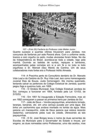 Professor Milton Lopes
100
107 – (Foto 55) Fanfarra do Professor João Welter Junior.
Quanto sucesso e quantas vitórias trouxeram para Jandaia, nos
concursos de fanfarras por este Paraná afora. Com o uniforme verde,
branco e com orgulho no peito, muitas alvoradas foram feitas. No dia
da Independência do Brasil, acordava-se toda a cidade, logo pela
manhã. Ouvindo as batidas de surdos, repiques e tambores,
acompanhados pelas cornetas em si e em fá e no tubo ia todo
orgulhoso o Sr. Manoel (Seu Mané) da Cantina. Um de seus
colaboradores mais fortes era o Professor Adílio Almeida.
114- A Pracinha perto do Consultório dentário do Dr. Marcelo
Vida Leal e do Cartório do Dr. Ruy Vida Leal, tem como homenageado
Juvenal Dias de Souza. Justa homenagem. Ele morreu queimado,
tentando salvar os pertences do Colégio Estadual de Jandaia, quando
pegou fogo e queimou tudo, em 1959.
115 - O Ginásio Municipal, hoje Colégio Estadual Jandaia do
Sul, começou a funcionar em 1954, fundado pela Lei 131/53, de
5/10/53.
116 - Em 1951 foi inaugurada a Estação Ferroviária, mas só
em 1952 começaram a passar os primeiros trens por Jandaia do Sul.
117 - João de Deus – Vendia paçoquinhas, amendoins torrado,
laranjas, bananas, etc. em uma carroça puxada por uma égua. Ele
tinha um cachorrinho que andava montado no lombo da égua. Mais
parecia um macaquinho. João de Deus parecia que estava rezando
(ladainha), carroceando pelas ruas da cidade, oferecendo as tais
paçoquinhas.
118 - O Sr. José Borges levou o nome de duas serventes de
Escolas do Município para o Governador do Estado e trouxe, por
engano, as duas nomeadas como Professoras, uma não aceitou, mas
 