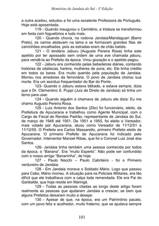 Memórias de Jandaia do Sul - 3ª Edição
101
a outra aceitou, estudou e foi uma excelente Professora de Português.
Hoje está aposentada.
119 - Quando inaugurou o Cemitério, a tristeza se transformou
em festa com foguetórios e tudo mais.
120 - Quando chovia, na rodovia Jandaia/Mandaguari (Barro
Preto), os carros atolavam na lama e se formavam grandes filas de
caminhões encalhados, pois as estradas eram de chão batido.
121 - O lendário Jaburu (Augusto Pereira Rosa) tinha este
apelido por ter apossado sem ordem de uma ave chamada jaburu,
para vendê-la ao Prefeito da época. Virou gozação e o apelido pegou.
122 - Jaburu era conhecido pelas bebedeiras diárias, contando
histórias de odaliscas, haréns, mulheres de zona, etc. Ele tinha crédito
em todos os bares. Era muito querido pela população de Jandaia.
Morreu nos arredores da ferroviária. O povo de Jandaia chorou sua
morte. Era um assíduo frequentador do Bar do Ponto.
123- Quando o Jaburu estava bêbado, e estava sempre, dizia
que o Dr. Clementino S. Puppi (Juiz de Direto de Jandaia) só tinha um
terno para usar.
124 - Quando alguém o chamava de Jaburu ele dizia: Eu me
chamo Augusto Pereira Rosa.
125 - Luiz Antonio dos Santos (Zito) foi funcionário, eleito, da
Prefeitura de Apucarana e trabalhou como Agente Municipal, com o
Cargo de Fiscal de Rendas Padrão, representante de Jandaia do Sul,
de março de 1948 até 1951. De 1951 a 1955, foi eleito o Vereador,
mais votado por Apucarana, atuou como Vereador de 11/12/51 a
11/12/55. O Prefeito era Carlos Massaretto, primeiro Prefeito eleito de
Apucarana. O primeiro Prefeito de Apucarana foi indicado pelo
Governador, Interventor Manoel Ribas, que foi o Coronel Luiz José dos
Santos.
126- Jandaia tinha também uma pessoa conhecida por todos
da época, o “Banana”. Era “muito Esperto”. Não pode ser confundido
com o nosso amigo “Bananinha”, de hoje.
127 - Paulo Nocchi – Paulo Cabriteiro - foi o Primeiro
verdureiro de Jandaia.
128 - Em Jandaia morava o Soldado Mário. Logo que passou
para Cabo, Mário morreu. A situação para os Policiais Militares, era tão
difícil que ele trabalhava com a calça toda remendada. Ele era Pai do
Garibalde, que hoje reside em Maringá.
129 - Todas as pessoas citadas ao longo deste artigo foram
realmente as pessoas que ajudaram Jandaia a crescer, se bem que
alguns Prefeitos deixaram muito a desejar.
130 - Apesar de que, na época, era um Patrimônio pacato,
com um povo feliz e acolhedor, muito fraterno, que se ajudava sempre
 