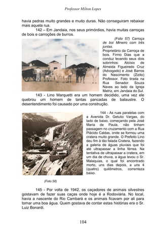 Professor Milton Lopes
104
havia pedras muito grandes e muito duras. Não conseguiram rebaixar
mais aquela rua.
142 – Em Jandaia, nos seus primórdios, havia muitas carroças
de bois e carroções de burros.
(Foto 57) Carroça
de boi Mineiro com três
juntas.
Proprietário da Carroça de
bois. Firmo Dias que a
conduz levando seus dois
sobrinhos: Aloísio de
Almeida Figueiredo Cruz
(Advogado) e José Barros
do Nascimento (Zizito)
Professor. Foto tirada na
Rua Senador Souza
Naves ao lado da Igreja
Matriz, em Jandaia do Sul.
143 - Lino Marquetti era um homem decidido, uma vez ele
quebrou um homem de tantas pancadas de balaustre. O
desentendimento foi causado por uma construção.
144 - As ruas paralelas com
a Avenida Dr. Getulio Vargas, do
lado de baixo, começando pela José
Maria de Paula, não tinham
passagem no cruzamento com a Rua
Plácido Caldas, onde se formou uma
cratera muito grande. O Prefeito Lino
deu fim à tão falada Cratera, fazendo
a galeria de águas pluviais que foi
até ultrapassar a linha férrea. Na
tentativa de ultrapassar a cratera, em
um dia de chuva, a água levou o Sr.
Malaquias, o qual foi encontrado
morto, uns dias depois, a uns 4
(quatro) quilômetros, correnteza
baixo.
(Foto 58)
145 - Por volta de 1942, os caçadores de animais silvestres
gostavam de fazer suas caças onde hoje é a Rodoviária. No local,
havia a nascente do Rio Cambará e os animais ficavam por ali para
tomar uma boa água. Quem gostava de contar estas histórias era o Sr.
Luiz Bonardi.
 