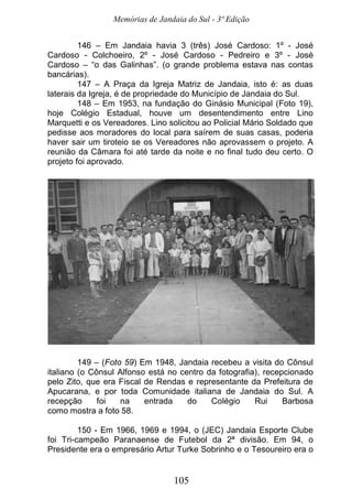 Memórias de Jandaia do Sul - 3ª Edição
105
146 – Em Jandaia havia 3 (três) José Cardoso: 1º - José
Cardoso - Colchoeiro, 2º - José Cardoso - Pedreiro e 3º - José
Cardoso – “o das Galinhas”. (o grande problema estava nas contas
bancárias).
147 – A Praça da Igreja Matriz de Jandaia, isto é: as duas
laterais da Igreja, é de propriedade do Município de Jandaia do Sul.
148 – Em 1953, na fundação do Ginásio Municipal (Foto 19),
hoje Colégio Estadual, houve um desentendimento entre Lino
Marquetti e os Vereadores. Lino solicitou ao Policial Mário Soldado que
pedisse aos moradores do local para saírem de suas casas, poderia
haver sair um tiroteio se os Vereadores não aprovassem o projeto. A
reunião da Câmara foi até tarde da noite e no final tudo deu certo. O
projeto foi aprovado.
149 – (Foto 59) Em 1948, Jandaia recebeu a visita do Cônsul
italiano (o Cônsul Alfonso está no centro da fotografia), recepcionado
pelo Zito, que era Fiscal de Rendas e representante da Prefeitura de
Apucarana, e por toda Comunidade italiana de Jandaia do Sul. A
recepção foi na entrada do Colégio Rui Barbosa
como mostra a foto 58.
150 - Em 1966, 1969 e 1994, o (JEC) Jandaia Esporte Clube
foi Tri-campeão Paranaense de Futebol da 2ª divisão. Em 94, o
Presidente era o empresário Artur Turke Sobrinho e o Tesoureiro era o
 