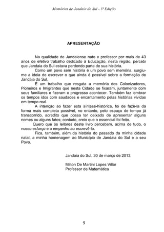 Memórias de Jandaia do Sul - 3ª Edição
9
APRESENTAÇÃO
Na qualidade de Jandaiense nato e professor por mais de 43
anos de efetivo trabalho dedicado à Educação, nesta região, percebi
que Jandaia do Sul estava perdendo parte de sua história.
Como um povo sem história é um povo sem memória, surgiu-
me a ideia de escrever o que ainda é possível sobre a formação de
Jandaia do Sul.
É um trabalho que resgata a memória dos Colonizadores,
Pioneiros e Imigrantes que nesta Cidade se fixaram, juntamente com
seus familiares e fizeram o progresso acontecer. Também faz lembrar
os tempos idos com saudades e encantamento pelas histórias vividas
em tempo real.
A intenção ao fazer esta síntese-histórica, foi de fazê-la da
forma mais completa possível, no entanto, pelo espaço de tempo já
transcorrido, acredito que possa ter deixado de apresentar alguns
nomes ou alguns fatos; contudo, creio que o essencial foi feito.
Quero que os leitores deste livro percebam, acima de tudo, o
nosso esforço e o empenho ao escrevê-lo.
Fica, também, além da história do passado da minha cidade
natal, a minha homenagem ao Município de Jandaia do Sul e a seu
Povo.
Jandaia do Sul, 30 de março de 2013.
Milton De Martini Lopes Villar
Professor de Matemática
 