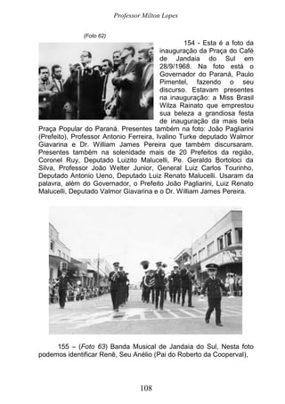 Professor Milton Lopes
108
(Foto 62)
154 - Esta é a foto da
inauguração da Praça do Café
de Jandaia do Sul em
28/9/1968. Na foto está o
Governador do Paraná, Paulo
Pimentel, fazendo o seu
discurso. Estavam presentes
na inauguração: a Miss Brasil
Wilza Rainato que emprestou
sua beleza a grandiosa festa
de inauguração da mais bela
Praça Popular do Paraná. Presentes também na foto: João Pagliarini
(Prefeito), Professor Antonio Ferreira, Ivalino Turke deputado Walmor
Giavarina e Dr. William James Pereira que também discursaram.
Presentes também na solenidade mais de 20 Prefeitos da região,
Coronel Ruy, Deputado Luizito Malucelli, Pe. Geraldo Bortoloci da
Silva, Professor João Welter Junior, General Luiz Carlos Tourinho,
Deputado Antonio Ueno, Deputado Luiz Renato Malucelli. Usaram da
palavra, além do Governador, o Prefeito João Pagliarini, Luiz Renato
Malucelli, Deputado Valmor Giavarina e o Dr. William James Pereira.
155 – (Foto 63) Banda Musical de Jandaia do Sul, Nesta foto
podemos identificar Renê, Seu Anélio (Pai do Roberto da Cooperval),
 