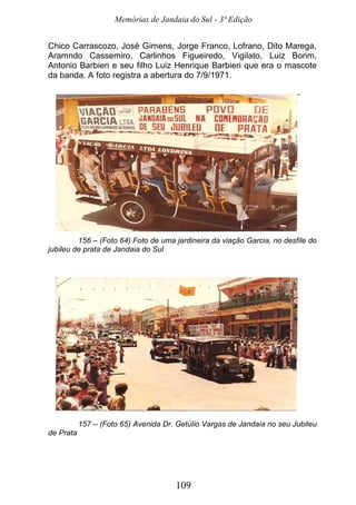 Memórias de Jandaia do Sul - 3ª Edição
109
Chico Carrascozo, José Gimens, Jorge Franco, Lofrano, Dito Marega,
Aramndo Cassemiro, Carlinhos Figueiredo, Vigilato, Luiz Borim,
Antonio Barbieri e seu filho Luiz Henrique Barbieri que era o mascote
da banda. A foto registra a abertura do 7/9/1971.
156 – (Foto 64) Foto de uma jardineira da viação Garcia, no desfile do
jubileu de prata de Jandaia do Sul
157 – (Foto 65) Avenida Dr. Getúlio Vargas de Jandaia no seu Jubileu
de Prata
 