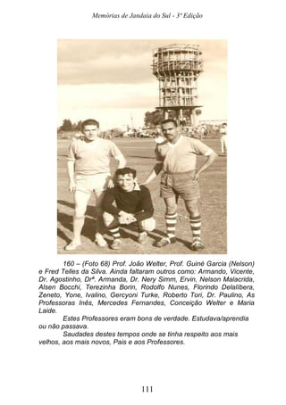 Memórias de Jandaia do Sul - 3ª Edição
111
160 – (Foto 68) Prof. João Welter, Prof. Guiné Garcia (Nelson)
e Fred Telles da Silva. Ainda faltaram outros como: Armando, Vicente,
Dr. Agostinho, Drª. Armanda, Dr. Nery Simm, Ervin, Nelson Malacrida,
Alsen Bocchi, Terezinha Borin, Rodolfo Nunes, Florindo Delalíbera,
Zeneto, Yone, Ivalino, Gercyoni Turke, Roberto Tori, Dr. Paulino, As
Professoras Inês, Mercedes Fernandes, Conceição Welter e Maria
Laide.
Estes Professores eram bons de verdade. Estudava/aprendia
ou não passava.
Saudades destes tempos onde se tinha respeito aos mais
velhos, aos mais novos, Pais e aos Professores.
 