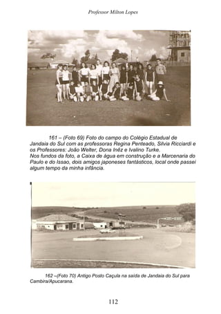 Professor Milton Lopes
112
161 – (Foto 69) Foto do campo do Colégio Estadual de
Jandaia do Sul com as professoras Regina Penteado, Silvia Ricciardi e
os Professores: João Welter, Dona Inêz e Ivalino Turke.
Nos fundos da foto, a Caixa de água em construção e a Marcenaria do
Paulo e do Issao, dois amigos japoneses fantásticos, local onde passei
algum tempo da minha infância.
162 –(Foto 70) Antigo Posto Caçula na saída de Jandaia do Sul para
Cambira/Apucarana.
 
