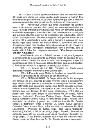 Memórias de Jandaia do Sul - 3ª Edição
113
163 – Conta a Dona Aparecida Romani que, no final dos anos
40, havia uma dança em nossa região muito popular a “catira”. Era
uma dança só para homens. Diz a Dona Aparecida que com o bater de
palmas e pés a tulha balançava toda. As mulheres só observavam.
164 – Aconteceu! Contam que cinco Advogados de Jandaia
foram à Apucarana para escolher (votar) em seus representantes da
OAB. Na volta entraram por uma rua que havia um caminhão parado,
obstruindo a passagem. Havia também uma pessoa parada na calçada
que proferiu algumas palavras de desagrado aos advogados, assim
como: “passa por cima”. Um dos Advogados, não gostou, sacou de um
revolver 38 e apontando a arma para o homem o colocou em seu
devido lugar. Este homem era Policial Militar. O caminhão saiu, e os
Advogados vieram para Jandaia, todos cheios de razão. Ao chegarem
a Jandaia um dos Advogados preocupados com o ocorrido, pois já
havia caído à ficha, fez o seguinte comentário “Precisamos arrumar
um bom Advogado”.
A história não para ai, o Policial, homem da calçada, ligou para
o comandante do destacamento da Policia Militar de Jandaia do Sul,
ele que tinha o número da placa do carro dos Advogados, o qual foi
identificado na hora. O fato é que sobrou também para os advogados.
O Policial da calçada foi suspenso do serviço por 30 dias
165 – O terreno do Lar São Francisco foi doado pelos
Senhores: Vereador Hermindo Soni e Zosmo Soni.
166 – A Praça da Igreja Matriz de Jandaia, as duas laterais da
Igreja, é de propriedade do Município de Jandaia do Sul.
167 – DESUMANIDADE: O Golpe Militar de 64 fez estragos
em Jandaia do Sul, algumas pessoas tiveram tempo e conseguiram
fugir, outras foram presas e torturadas ou ameaçadas. Muitas delas,
pelo sofrimento que passaram, nunca mais foram pessoas normais,
viviam sempre depressivas, preocupadas e com medo de tudo. As que
ficaram aqui em Jandaia do Sul foram perseguidas. Entre elas eu
posso citar: José Sonni (fugiu no porta-malas de um carro), Fálide
Malavazi (torturado), Francisco Palácio (fugiu), Benoni Guimarães
(fugiu), Celestino Gomes (fugiu), o Pernambuco (fugiu), Antonio Alba
(vendedor de bilhetes, jogaram seu chalé na Avenida Dr. Getúlio
Vargas e destruíram tudo), o Médico Dr. André (fugiu), Jesualdo
Carrenho Garcia e seus filhos, sofreram muito moralmente, Dr. Noel
Nascimento – Promotor de Justiça (fugiu) José Lopes “bigodudo”
(torturado), Leôncio – Oficial de Justiça (fugiu), Frederico Schianti (se
escondeu para não ser preso), José Lopes “bigodudo”, toturado, Dr.
Jorge (fugiu), O Seu Benoni, puseram tudo o que ele tinha em casa:
Cama, mesa, armário, tudo na Av. Dr. Getúlio Vargas e queimaram,
 