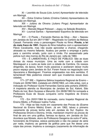 Memórias de Jandaia do Sul - 3ª Edição
115
XI – Leonildo de Souza (Léo Junior) Apresentador de televisão
em Maringá.
XII – Edna Cristina Calixto (Cristina Calixto) Apresentadora de
televisão em Maringá.
XIII – Juliano de Oliveira (Juliano Pinga) Apresentador de
televisão em Maringá.
XIV – Marcelo Miguel Pelissari – Jogou na Seleção Brasileira.
XV - Lourival Santos – Apresentador Esportivo de televisão em
Maringá.
XVI – O Pixote – Fernando Ramos da Silva – Ator – Nasceu
em Jandaia do Sul em 28/11/1967 – Registrado no Cartório da Melissa
Cassoli. Fernando viveu o personagem Pixote no filme: Pixote, a lei
do mais fraco de 1981. Depois do filme trabalhou com o apresentador
Flávio Cavalcante, mas não soube aproveitar a chance, chegando
atrasado ou mesmo faltando. Acabou por perder o emprego e partiu
para o caminho errado, junto com o irmão. Foi assassinado pela
polícia num dos morros do Rio de Janeiro por, volta de 1984.
170 – É LAMENTAVEL E FAÇO DE PÚBLICO: São as duas
divisas do nosso município: Uma ao norte com a cidade com
Mandaguari e a outra ao leste com a cidade de Cambira. Os nossos
dirigentes, da época, foram muito passivos e aceitaram deixar muito
pouco espaço para Jandaia do Sul. Foram fracos na negociação com
Apucarana e Mandaguari. Ficamos engessados nos dois sentidos. É
lamentável! Não podemos crescer sem que invadamos essas duas
cidades.
171- 27ª IRE – Vigésima Sétima Inspetoria Regional de Ensino –
Criada em 30/06/1963, instalada em 29/05/1963, um mês antes, com a
indicação do Professor Guiné Fernandes Garcia pela portaria 2590/63.
A inspetoria atendia os Municípios de Jandaia do Sul, Kaloré, São
Pedro do Ivaí, Bom Sucesso e Marumbi. Em 28/06/1963 foi nomeada a
Professora Euza de Souza Junqueira como Inspetora de Ensino
Primário.
172 - Em 20/01/1964 foi nomeado, como Inspetor Regional de
Ensino Médio, o Professor Ivalino Turke.
173 - Hoje se fala muito em vazamento das Provas do (Exame
Nacional do Ensino Médio) Enem. Já em 1962, talvez o primeiro
vazamento de provas tenha sido em Jandaia do Sul. Explico: As
Professoras Dinorá e Dionina, Irmãs, mandaram imprimir as provas de
final de ano em uma gráfica, famosa na época, em Jandaia do Sul.
Acontece que Moisés, aluno da Professora Geogema da outra 4ª série,
funcionário da Empresa, estava pendurado e não iria passar de série
por nada, implorou ao gerente da gráfica para que lhe desse uma
cópia das provas. Implorou e conseguiu (vazamento de informação de
 
