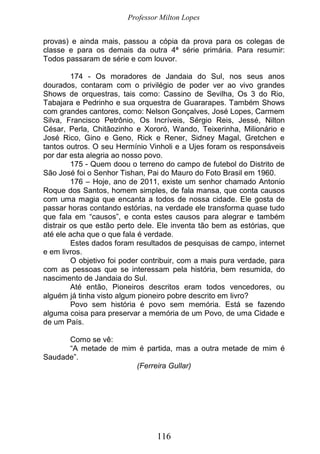 Professor Milton Lopes
116
provas) e ainda mais, passou a cópia da prova para os colegas de
classe e para os demais da outra 4ª série primária. Para resumir:
Todos passaram de série e com louvor.
174 - Os moradores de Jandaia do Sul, nos seus anos
dourados, contaram com o privilégio de poder ver ao vivo grandes
Shows de orquestras, tais como: Cassino de Sevilha, Os 3 do Rio,
Tabajara e Pedrinho e sua orquestra de Guararapes. Também Shows
com grandes cantores, como: Nelson Gonçalves, José Lopes, Carmem
Silva, Francisco Petrônio, Os Incríveis, Sérgio Reis, Jessé, Nilton
César, Perla, Chitãozinho e Xororó, Wando, Teixerinha, Milionário e
José Rico, Gino e Geno, Rick e Rener, Sidney Magal, Gretchen e
tantos outros. O seu Hermínio Vinholi e a Ujes foram os responsáveis
por dar esta alegria ao nosso povo.
175 - Quem doou o terreno do campo de futebol do Distrito de
São José foi o Senhor Tishan, Pai do Mauro do Foto Brasil em 1960.
176 – Hoje, ano de 2011, existe um senhor chamado Antonio
Roque dos Santos, homem simples, de fala mansa, que conta causos
com uma magia que encanta a todos de nossa cidade. Ele gosta de
passar horas contando estórias, na verdade ele transforma quase tudo
que fala em “causos”, e conta estes causos para alegrar e também
distrair os que estão perto dele. Ele inventa tão bem as estórias, que
até ele acha que o que fala é verdade.
Estes dados foram resultados de pesquisas de campo, internet
e em livros.
O objetivo foi poder contribuir, com a mais pura verdade, para
com as pessoas que se interessam pela história, bem resumida, do
nascimento de Jandaia do Sul.
Até então, Pioneiros descritos eram todos vencedores, ou
alguém já tinha visto algum pioneiro pobre descrito em livro?
Povo sem história é povo sem memória. Está se fazendo
alguma coisa para preservar a memória de um Povo, de uma Cidade e
de um País.
Como se vê:
“A metade de mim é partida, mas a outra metade de mim é
Saudade”.
(Ferreira Gullar)
 