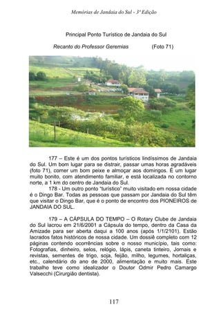 Memórias de Jandaia do Sul - 3ª Edição
117
Principal Ponto Turístico de Jandaia do Sul
Recanto do Professor Geremias (Foto 71)
177 – Este é um dos pontos turísticos lindíssimos de Jandaia
do Sul. Um bom lugar para se distrair, passar umas horas agradáveis
(foto 71), comer um bom peixe e almoçar aos domingos. É um lugar
muito bonito, com atendimento familiar, e está localizada no contorno
norte, a 1 km do centro de Jandaia do Sul.
178 - Um outro ponto “turístico” muito visitado em nossa cidade
é o Dingo Bar. Todas as pessoas que passam por Jandaia do Sul têm
que visitar o Dingo Bar, que é o ponto de encontro dos PIONEIROS de
JANDAIA DO SUL.
179 – A CÁPSULA DO TEMPO – O Rotary Clube de Jandaia
do Sul lacrou em 21/6/2001 a Cápsula do tempo, dentro da Casa da
Amizade para ser aberta daqui a 100 anos (após 1/1/2101). Estão
lacrados fatos históricos de nossa cidade. Um dossiê completo com 12
páginas contendo ocorrências sobre o nosso município, tais como:
Fotografias, dinheiro, selos, relógio, lápis, caneta tinteiro, Jornais e
revistas, sementes de trigo, soja, feijão, milho, legumes, hortaliças,
etc., calendário do ano de 2000, alimentação e muito mais. Este
trabalho teve como idealizador o Doutor Odmir Pedro Camargo
Valsecchi (Cirurgião dentista).
 