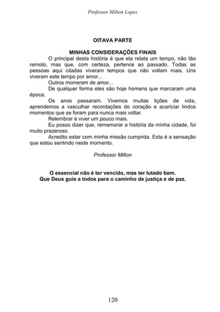 Professor Milton Lopes
120
OITAVA PARTE
MINHAS CONSIDERAÇÕES FINAIS
O principal desta história é que ela relata um tempo, não tão
remoto, mas que, com certeza, pertence ao passado. Todas as
pessoas aqui citadas viveram tempos que não voltam mais. Uns
viveram este tempo por amor...
Outros morreram de amor...
De qualquer forma eles são hoje homens que marcaram uma
época.
Os anos passaram. Vivemos muitas lições de vida,
aprendemos a vasculhar recordações do coração e acariciar lindos
momentos que se foram para nunca mais voltar.
Relembrar é viver um pouco mais.
Eu posso dizer que, rememorar a história da minha cidade, foi
muito prazeroso.
Acredito estar com minha missão cumprida. Esta é a sensação
que estou sentindo neste momento.
Professor Milton
O essencial não é ter vencido, mas ter lutado bem.
Que Deus guie a todos para o caminho de justiça e de paz.
 