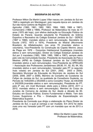 Memórias de Jandaia do Sul - 3ª Edição
121
BIOGRAFIA DO AUTOR:
Professor Milton De Martini Lopes Villar nasceu em Jandaia do Sul em
1946 e registrado em Mandaguari, pois naquela época em Jandaia do
Sul não havia Cartório de Registro Civil.
Agricultor (1960, 1961, 1962, 1963, 1964, 1965, 1966 e 1967),
Comerciário (1968 e 1969), Professor de Matemática há mais de 41
anos (1970 até hoje), com efetiva dedicação na Educação Pública do
Estado do Paraná. Quando estudante foi Presidente do Grêmio
Esportivo e Recreativo do Colégio Estadual Jandaia do Sul - GERCE
(1967 e 1968), mandato eletivo e sem remuneração, Secretário de
Escola (1972, 1973 e 1974), Presidente do Mobral (Movimento
Brasileiro de Alfabetização), nos anos 70 (mandato eletivo e
voluntário), Vice-Presidente na Construção da Capela Menino Jesus
de Plaga em 1976 – Conjuntos Habitacional Guadalajara (mandato
eletivo e sem remuneração). Diretor do Colégio Estadual Jandaia do
Sul por 2 mandatos (1983, 1984, 1985, 1986 e 1987), sempre eleito
pelo voto da Comunidade Escolar, Presidente da Associação de Pais e
Mestres (APM) do Colégio Estadual Jandaia do Sul (1992/1993)
(mandato eletivo e sem remuneração), Vice-Presidente da APROJAN
– Associação dos Professores Jandaienses (89,90, 91, 92, 93, 94, 95)
(mandato eletivo e sem remuneração), Vereador pelo PT (o segundo
mais votado) em Jandaia do Sul (2001, 2002, 2003 e 2004),
Secretário Municipal de Educação do Município de Jandaia do Sul
(2005, 2006, 2007 e 2008), Membro do Conselho de Curadores da
Fafijan de Jandaia do Sul, na qualidade de Conselheiro Suplente, no
Período de 14/6/2005 a 3/6/2008 e como Conselho Titular, de 4/6/2008
a 3/6/2009,(mandato eletivo e sem remuneração), Presidente do PT,
pela 2ª vez, em nível Municipal, eleito para o triênio (2010, 2011 e
2012, mandato eletivo e sem remuneração). Membro do Corpo de
Jurados da Comarca de Jandaia do Sul, desde a década de 80.
Estudou em Escola Pública. Ensino Fundamental e Médio. Tem dois
Cursos Superiores e Pós – Graduação de Especialização em
Matemática Superior.
Presidente da Comissão que dirigiu a elaboração do Plano Diretor de
Jandaia do Sul, o qual já começa a ser mudado. Em 2012 foi eleito
mais uma vez Vereador pelo PT com um mandato que vai de 2013 a
2016.
Milton De Martini Lopes Villar
Professor de Matemática.
 