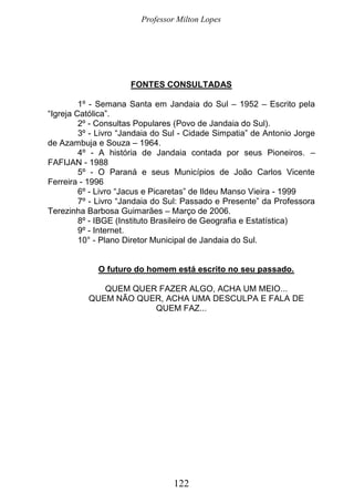 Professor Milton Lopes
122
FONTES CONSULTADAS
1º - Semana Santa em Jandaia do Sul – 1952 – Escrito pela
“Igreja Católica”.
2º - Consultas Populares (Povo de Jandaia do Sul).
3º - Livro “Jandaia do Sul - Cidade Simpatia” de Antonio Jorge
de Azambuja e Souza – 1964.
4º - A história de Jandaia contada por seus Pioneiros. –
FAFIJAN - 1988
5º - O Paraná e seus Municípios de João Carlos Vicente
Ferreira - 1996
6º - Livro “Jacus e Picaretas” de Ildeu Manso Vieira - 1999
7º - Livro “Jandaia do Sul: Passado e Presente” da Professora
Terezinha Barbosa Guimarães – Março de 2006.
8º - IBGE (Instituto Brasileiro de Geografia e Estatística)
9º - Internet.
10° - Plano Diretor Municipal de Jandaia do Sul.
O futuro do homem está escrito no seu passado.
QUEM QUER FAZER ALGO, ACHA UM MEIO...
QUEM NÃO QUER, ACHA UMA DESCULPA E FALA DE
QUEM FAZ...
 