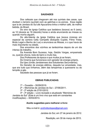 Memórias de Jandaia do Sul - 3ª Edição
123
SAUDADES
Dos cafezais que chegavam até nos quintais das casas, que
dividiam o terreiro (quintal) com as galinhas e os porcos. Essa região
que ia de Jandaia do Sul até Apucarana tinha o melhor café, de melhor
bebida, do Brasil,
Do sino da Igreja Católica que badalava (tocava) as 6 (seis),
as 12 (doze)e as 18 (dezoito) horas e ainda anunciando as missas ou
quando morria alguém,
Do alto-falante da Igreja Católica que tocava músicas em
especial da cantora Celly Campello (Estúpido Cupido, Filme Triste,
Broto Legal e Banho de Lua) e anunciava as Missas, e o que havia de
mais importante na cidade,
Dos encontros dos vizinhos as tardezinhas depois de um dia
intenso de trabalho,
Da Avenida Bom Sucesso, hoje, Getúlio Vargas, empoeirada
ou, quando chovia, toda de barro e muito lisa,
Dos Professores da época e que muitos já se foram,
Do Cinema que funcionava com gerador de energia próprio,
Da Ujes (União Jandaienses dos Estudantes Secundários),
Do Gerador de energia elétrica, daquela luz amarelada, mas,
que era tudo que tínhamos, além das lamparinas a querosene ou do
lampião a gás.
Saudade das pessoas que já se foram.
OBRAS PUBLICADAS:
1ª – Ousadia – 30/09/2010.
2ª – Memórias de Jandaia do Sul – 27/06/2011.
3º - 2ª edição de 27/01/2012.
4º - 3ª edição – Livro revisado e atualizado “Memórias de
Jandaia do Sul” (Este é um livro vivo que está em constantes
modificações) – 30/03/2013.
Aceito sugestões para melhorar o livro:
Meu e-mail é: profmiltonlopes@gmail.com
Jandaia do Sul, em 27 de janeiro de 2012.
Reedição, em 30 de março de 2013.
 