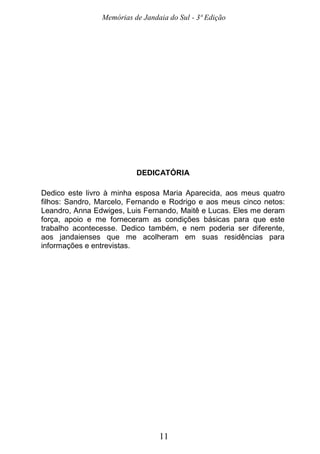 Memórias de Jandaia do Sul - 3ª Edição
11
DEDICATÓRIA
Dedico este livro à minha esposa Maria Aparecida, aos meus quatro
filhos: Sandro, Marcelo, Fernando e Rodrigo e aos meus cinco netos:
Leandro, Anna Edwiges, Luis Fernando, Maitê e Lucas. Eles me deram
força, apoio e me forneceram as condições básicas para que este
trabalho acontecesse. Dedico também, e nem poderia ser diferente,
aos jandaienses que me acolheram em suas residências para
informações e entrevistas.
 