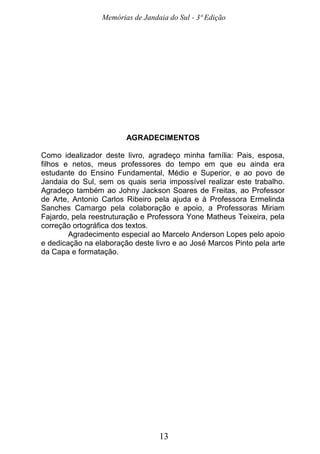 Memórias de Jandaia do Sul - 3ª Edição
13
AGRADECIMENTOS
Como idealizador deste livro, agradeço minha família: Pais, esposa,
filhos e netos, meus professores do tempo em que eu ainda era
estudante do Ensino Fundamental, Médio e Superior, e ao povo de
Jandaia do Sul, sem os quais seria impossível realizar este trabalho.
Agradeço também ao Johny Jackson Soares de Freitas, ao Professor
de Arte, Antonio Carlos Ribeiro pela ajuda e à Professora Ermelinda
Sanches Camargo pela colaboração e apoio, a Professoras Miriam
Fajardo, pela reestruturação e Professora Yone Matheus Teixeira, pela
correção ortográfica dos textos.
Agradecimento especial ao Marcelo Anderson Lopes pelo apoio
e dedicação na elaboração deste livro e ao José Marcos Pinto pela arte
da Capa e formatação.
 
