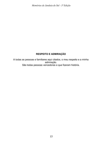 Memórias de Jandaia do Sul - 3ª Edição
15
RESPEITO E ADMIRAÇÃO
A todas as pessoas e familiares aqui citados, o meu respeito e a minha
admiração.
São todas pessoas vencedoras e que fizeram história.
 