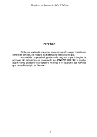 Memórias de Jandaia do Sul - 3ª Edição
17
PREFÁCIO
Sinto-me realizado em poder escrever este livro que contribuirá,
com toda certeza, no resgate da história do nosso Município.
Na medida do possível, gostaria de resgatar a participação de
pessoas tão laboriosas na construção de JANDAIA DO SUL e região,
assim como enaltecer o progresso histórico e o cotidiano das famílias
que neste Município se fixaram.
 