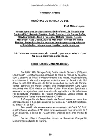 Memórias de Jandaia do Sul - 3ª Edição
19
PRIMEIRA PARTE
MEMÓRIAS DE JANDAIA DO SUL
Prof. Milton Lopes.
Homenagem aos colaboradores: Ex-Prefeito Luiz Antonio dos
Santos (Zito), Roberto Simões, Paulo Balarini, Luiz Carlos Rofas,
Clayton Valério, João e Professor Batista Franco, Nelson
Mecânico, Rute Guaita, Aurélio Mecânico, Professora Maria
Benites, Pedro Ricciardi e todas as demais pessoas que foram
entrevistadas, cujos nomes constam desta pesquisa.
Não devemos nos esquecer do passado, quem aqui veio, e o que
fez pelos caminhos percorridos.
COMO NASCEU JANDAIA DO SUL
Em 20/8/1929, George Craig Smith veio de Ourinhos (SP) para
Londrina (PR), chefiando uma caravana de mais ou menos 12 pessoas,
com o objetivo de iniciar o desbravamento das matas, reconhecimento
e o loteamento da maior empresa colonizadora da América do Sul,
dona de 500.000 alqueires de terras vermelhas do Norte do Paraná.
Terras cobertas de matas virgens que impressionaram Lord Lovat
(escocês), em 1924, diretor da Sudan Cotton Plantations Syndicate e
assessor de agricultura para assuntos de agricultura e florestamento.
Foi constituído presidente da Paraná Plantations, versão inglesa da
Companhia de Terras Norte do Paraná (CTNP).
A Companhia de Terras Norte do Paraná colonizou uma área
correspondente a 546.078 alqueires de terras ou 1.321.499 hectares,
ou ainda 13.166 Km
2
.
Fundou 63 cidades (entre elas está a nossa JANDAIA DO SUL)
e patrimônios, vendeu 41.741 lotes rurais com áreas que variavam de 5
a 30 alqueires, e cerca de 70.000 lotes urbanos com área média de
500m
2
.
Só em 1944 a Companhia passou a chamar-se Companhia
Melhoramentos Norte do Paraná.
 