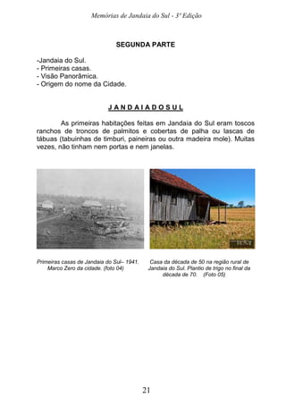 Memórias de Jandaia do Sul - 3ª Edição
21
SEGUNDA PARTE
-Jandaia do Sul.
- Primeiras casas.
- Visão Panorâmica.
- Origem do nome da Cidade.
J A N D A I A D O S U L
As primeiras habitações feitas em Jandaia do Sul eram toscos
ranchos de troncos de palmitos e cobertas de palha ou lascas de
tábuas (tabuinhas de timburi, paineiras ou outra madeira mole). Muitas
vezes, não tinham nem portas e nem janelas.
Primeiras casas de Jandaia do Sul– 1941. Casa da década de 50 na região rural de
Marco Zero da cidade. (foto 04) Jandaia do Sul. Plantio de trigo no final da
década de 70. (Foto 05)
 