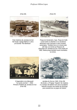 Professor Milton Lopes
22
(Foto 06) (Foto 07)
Foto histórica de Jandaia do Sul. Praça do Centenário, hoje, Praça do Café.
No fundo a Igreja Matriz e o Gru- Local onde os sitiantes e os cavaleiros
po Escolar “Rui Barbosa” deixavam suas carroças e seus cavalos
amarrados. Também era e é o local onde
até hoje, se monta os Parques de
diversões em Jandaia do Sul. Foto tirada em
1965. Nesta praça também eram montados
os circos.
O legendário Lino Marquetti Jandaia do Sul em 1942. (Foto 09)
“no centro da foto” – 1953. No fundo, a 3ª Igreja “Capela” de madeira,
Primeiro Prefeito de Jandaia do Sul. e o Campo de futebol com seus eucaliptos
(Foto 08) fazendo sombra nas tardes de domingo,
para assistirmos os jogos de futebol.
 