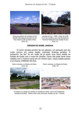 Memórias de Jandaia do Sul - 3ª Edição
23
Vista panorâmica de Jandaia do Sul, Jandaia do Sul – 2008 - Praça do Café.
Sentido Mandaguari/Jandaia do Sul. Com seu chafariz, que está anexada ao
Foto tirada do alto do Barro Preto. Terminal Rodoviário de Jandaia do Sul.
(Foto 10) (Foto 11)
ORIGEM DO NOME JANDAIA
O nome Jandaia provém de um pássaro, um periquito que era
muito comum em nossa região, chamado Aratinga jandaya. O
acréscimo “do Sul” foi em razão de já existir uma outra cidade no
Estado de Goiás com o nome de Jandaia. Como não pode haver duas
cidades com o mesmo nome em um mesmo país, nossa cidade passou
a se chamar JANDAIA DO SUL.
Esta é Jandaia, no Estado de Goiás. Esta é Jandaia, no Estado de Goiás.
(Foto 12) (Foto 13)
O acesso e a cidade de Jandaia no Estado de Goiás, com 6.373 habitantes.
Jandaia do Estado - Goiás é bem mais velha que Jandaia do Sul – Paraná.
 